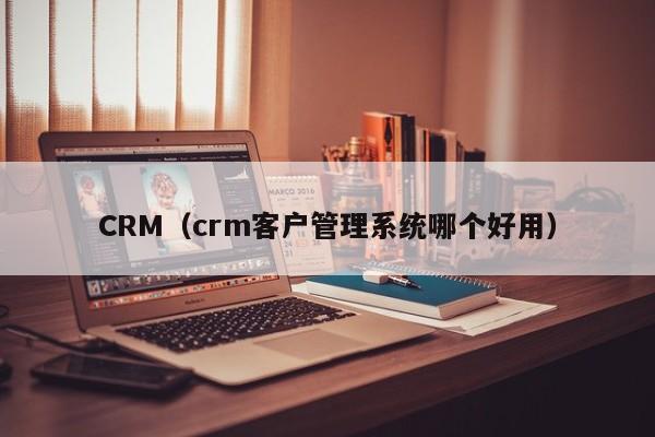 CRM（crm客户管理系统哪个好用）