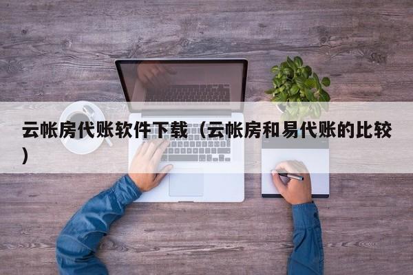 云帐房代账软件下载（云帐房和易代账的比较）