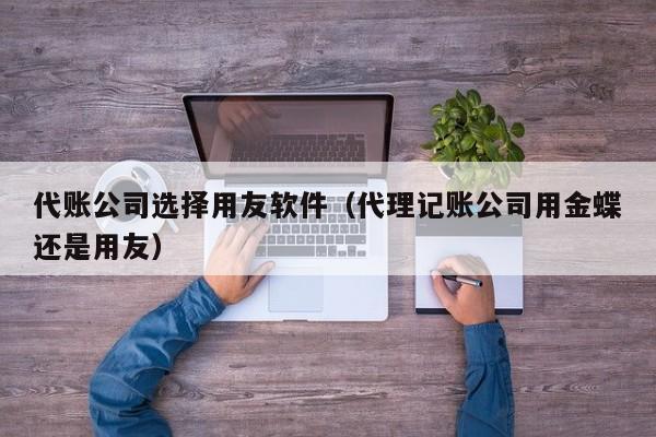 代账公司选择用友软件（代理记账公司用金蝶还是用友）