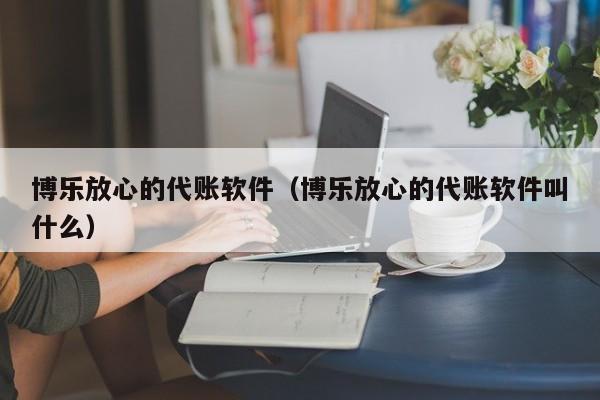 博乐放心的代账软件（博乐放心的代账软件叫什么）