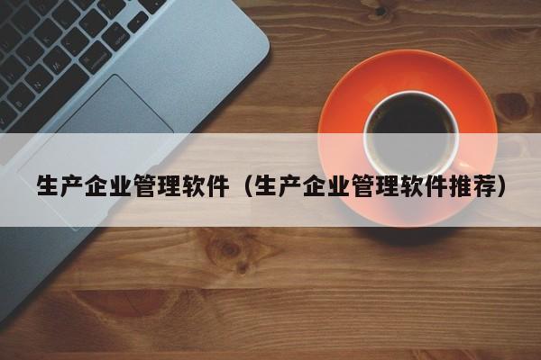 生产企业管理软件（生产企业管理软件推荐）