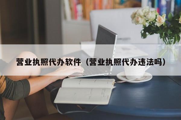 营业执照代办软件（营业执照代办违法吗）