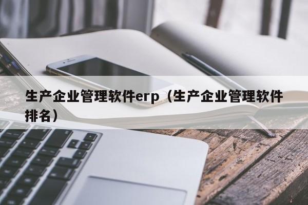 生产企业管理软件erp（生产企业管理软件排名）