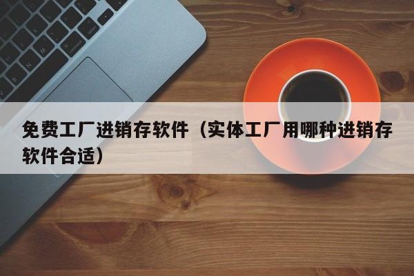 免费工厂进销存软件（实体工厂用哪种进销存软件合适）