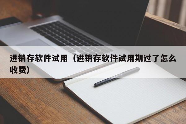 进销存软件试用（进销存软件试用期过了怎么收费）