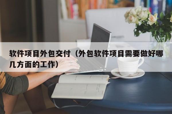 软件项目外包交付（外包软件项目需要做好哪几方面的工作）