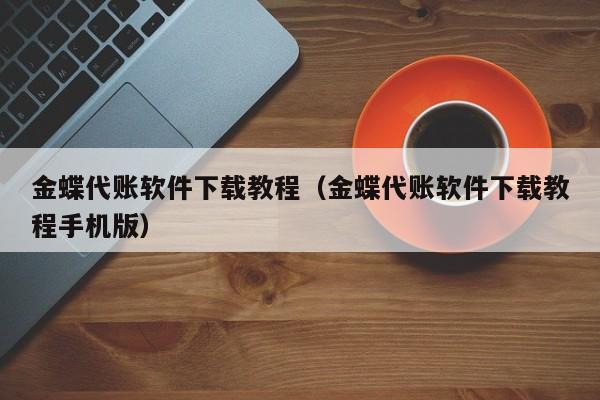 金蝶代账软件下载教程（金蝶代账软件下载教程手机版）