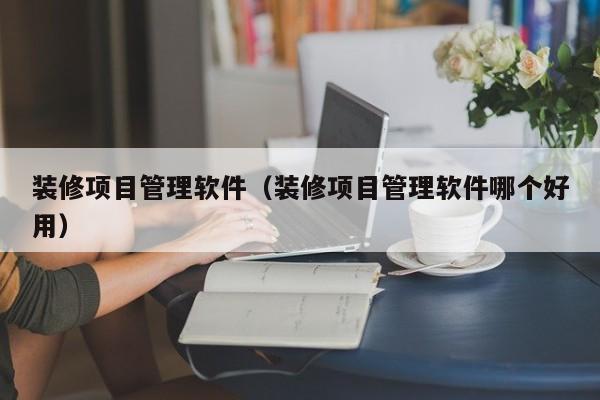 装修项目管理软件（装修项目管理软件哪个好用）