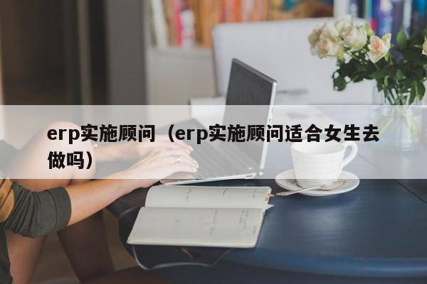 erp实施顾问（erp实施顾问适合女生去做吗）