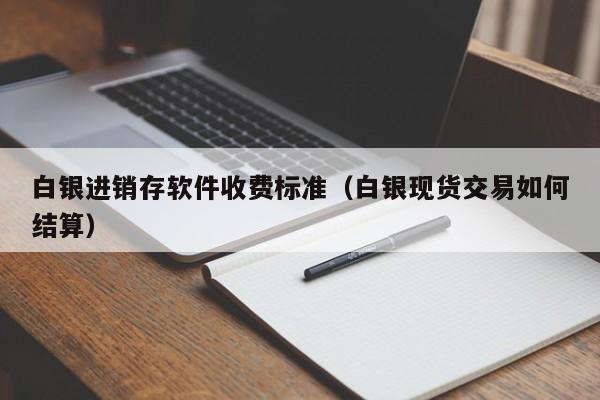 白银进销存软件收费标准（白银现货交易如何结算）