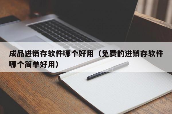 成品进销存软件哪个好用（免费的进销存软件哪个简单好用）