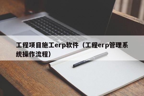 工程项目施工erp软件（工程erp管理系统操作流程）