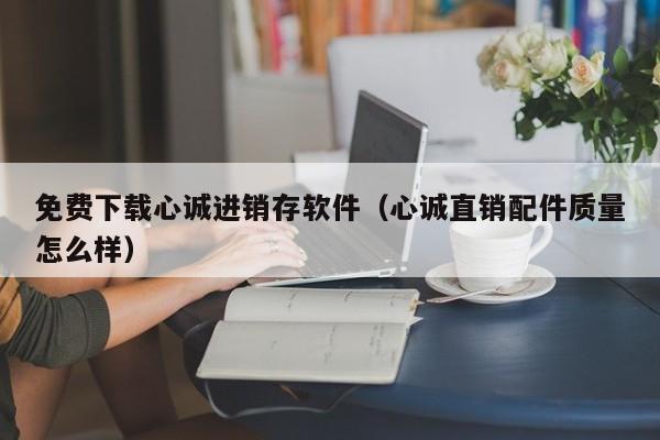 免费下载心诚进销存软件（心诚直销配件质量怎么样）