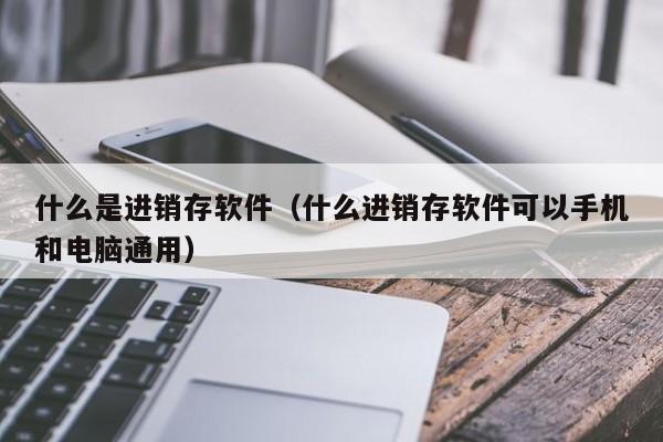 什么是进销存软件（什么进销存软件可以手机和电脑通用）