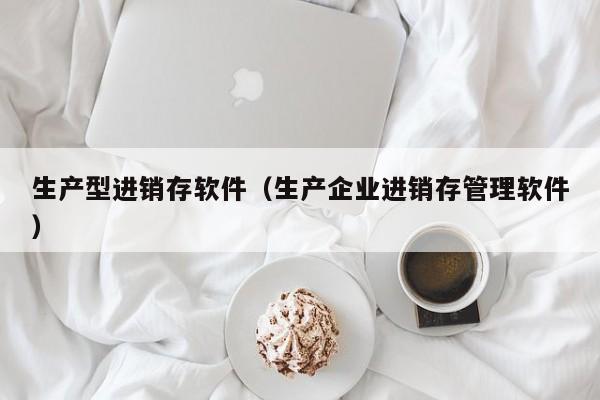 生产型进销存软件（生产企业进销存管理软件）