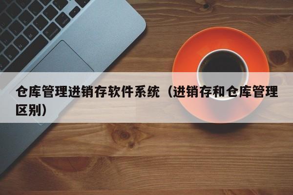 仓库管理进销存软件系统（进销存和仓库管理区别）