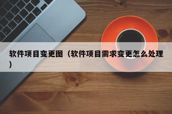 软件项目变更图（软件项目需求变更怎么处理）