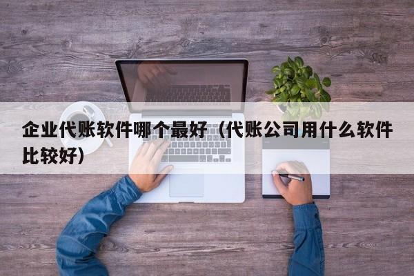 企业代账软件哪个最好（代账公司用什么软件比较好）