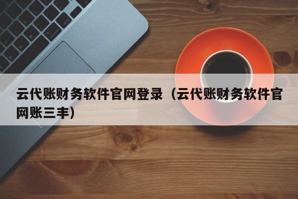 云代账财务软件官网登录（云代账财务软件官网账三丰）