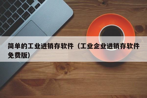 简单的工业进销存软件（工业企业进销存软件免费版）