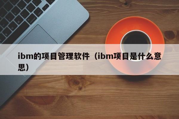 ibm的项目管理软件（ibm项目是什么意思）