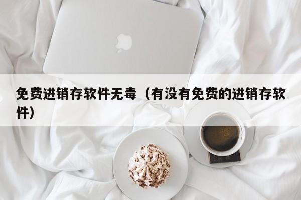 免费进销存软件无毒（有没有免费的进销存软件）