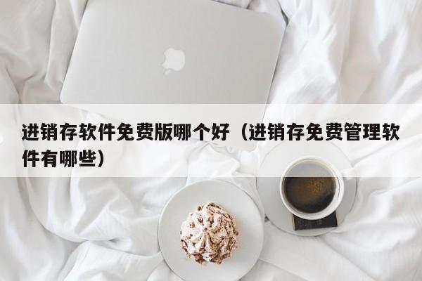 进销存软件免费版哪个好（进销存免费管理软件有哪些）