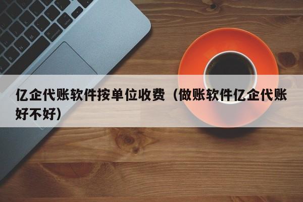 亿企代账软件按单位收费（做账软件亿企代账好不好）