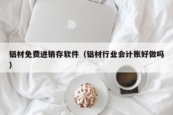 铝材免费进销存软件（铝材行业会计账好做吗）