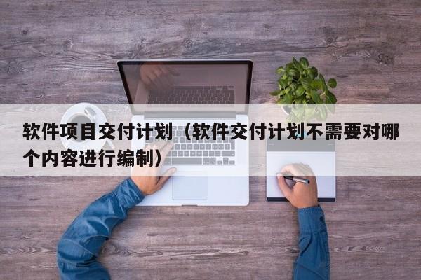 软件项目交付计划（软件交付计划不需要对哪个内容进行编制）