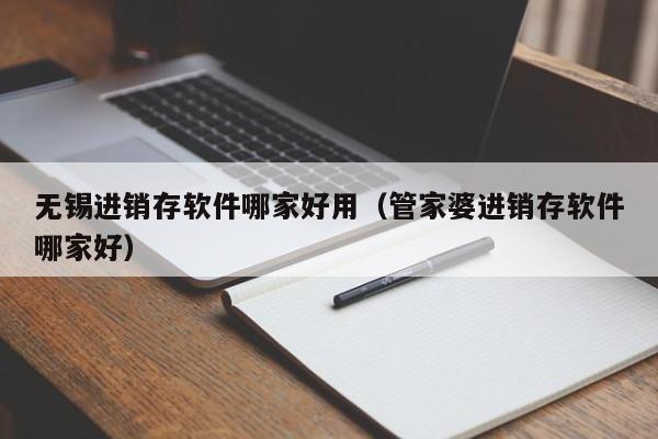 无锡进销存软件哪家好用（管家婆进销存软件哪家好）