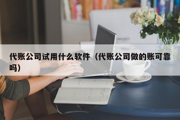 代账公司试用什么软件（代账公司做的账可靠吗）