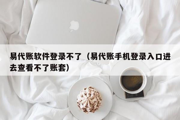 易代账软件登录不了（易代账手机登录入口进去查看不了账套）