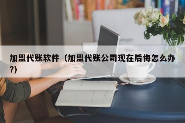 加盟代账软件（加盟代账公司现在后悔怎么办?）