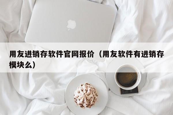 用友进销存软件官网报价（用友软件有进销存模块么）