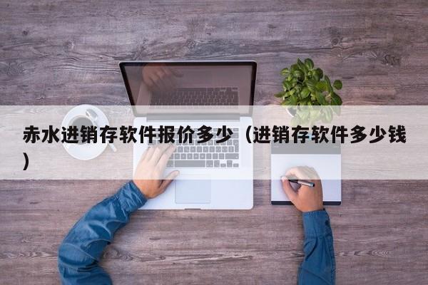 赤水进销存软件报价多少（进销存软件多少钱）