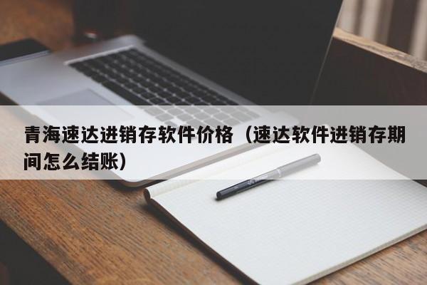 青海速达进销存软件价格（速达软件进销存期间怎么结账）