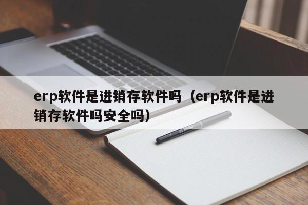 erp软件是进销存软件吗（erp软件是进销存软件吗安全吗）