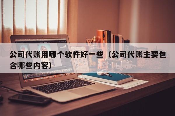 公司代账用哪个软件好一些（公司代账主要包含哪些内容）